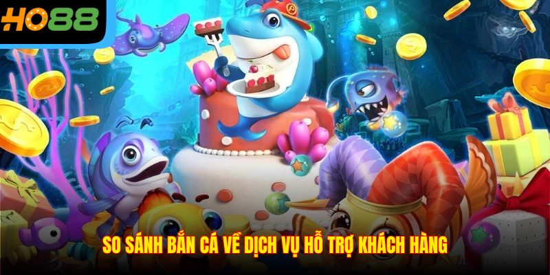 So sánh bắn cá về dịch vụ hỗ trợ khách hàng